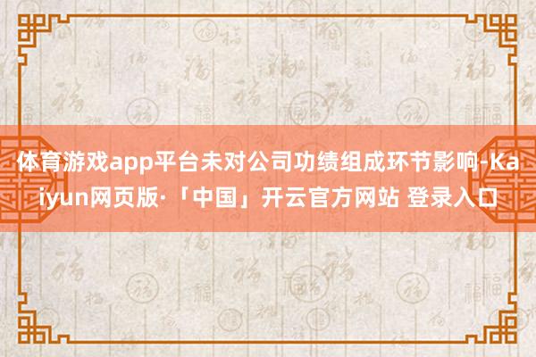 体育游戏app平台未对公司功绩组成环节影响-Kaiyun网页版·「中国」开云官方网站 登录入口