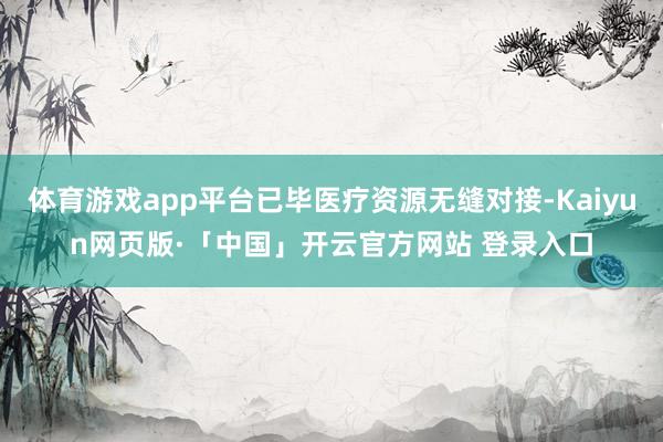 体育游戏app平台已毕医疗资源无缝对接-Kaiyun网页版·「中国」开云官方网站 登录入口