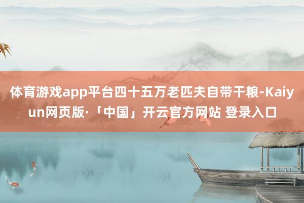 体育游戏app平台四十五万老匹夫自带干粮-Kaiyun网页版·「中国」开云官方网站 登录入口