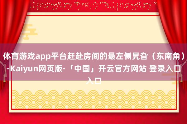 体育游戏app平台赶赴房间的最左侧旯旮（东南角）-Kaiyun网页版·「中国」开云官方网站 登录入口
