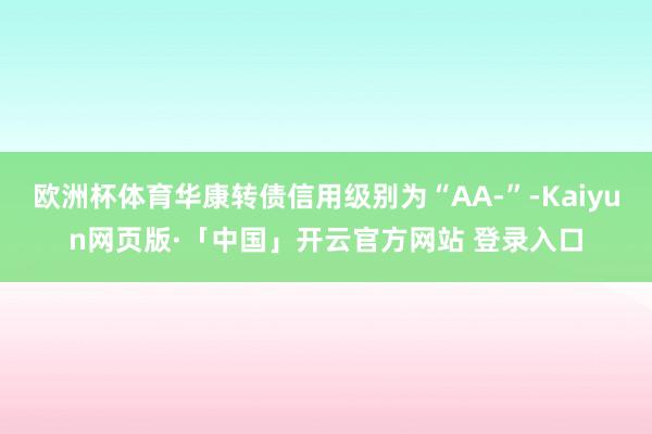 欧洲杯体育华康转债信用级别为“AA-”-Kaiyun网页版·「中国」开云官方网站 登录入口