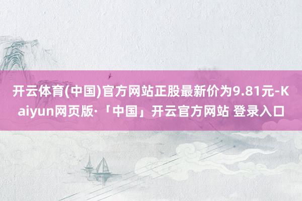 开云体育(中国)官方网站正股最新价为9.81元-Kaiyun网页版·「中国」开云官方网站 登录入口