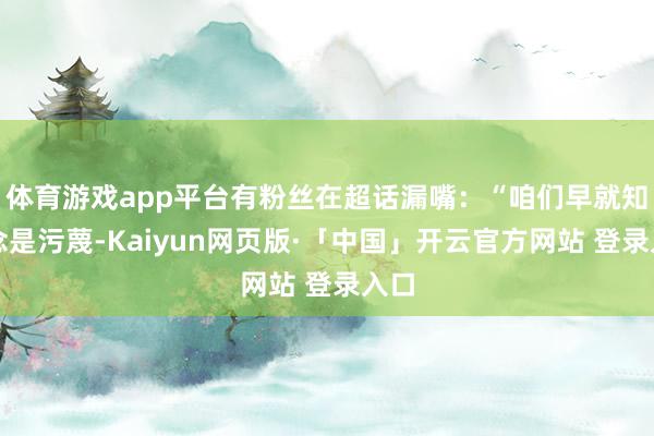体育游戏app平台有粉丝在超话漏嘴:“咱们早就知说念是污蔑-Kaiyun网页版·「中国」开云官方网站 登录入口