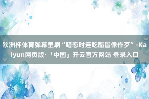 欧洲杯体育弹幕里刷“暗恋时连吃醋皆像作歹”-Kaiyun网页版·「中国」开云官方网站 登录入口