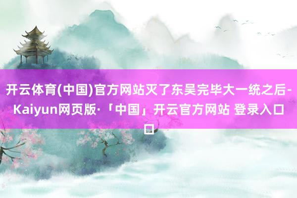 开云体育(中国)官方网站灭了东吴完毕大一统之后-Kaiyun网页版·「中国」开云官方网站 登录入口
