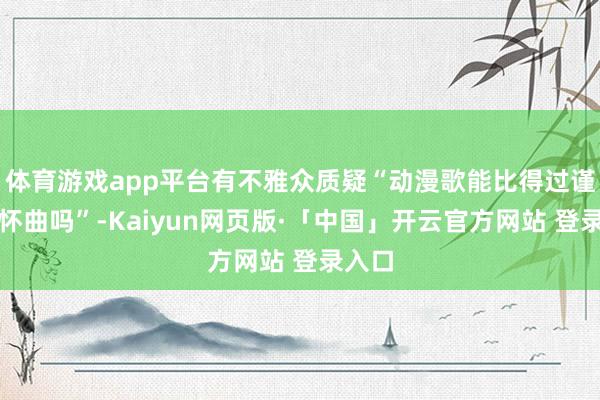 体育游戏app平台有不雅众质疑“动漫歌能比得过谨慎抒怀曲吗”-Kaiyun网页版·「中国」开云官方网站 登录入口