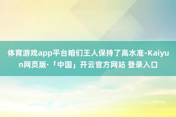 体育游戏app平台咱们王人保持了高水准-Kaiyun网页版·「中国」开云官方网站 登录入口