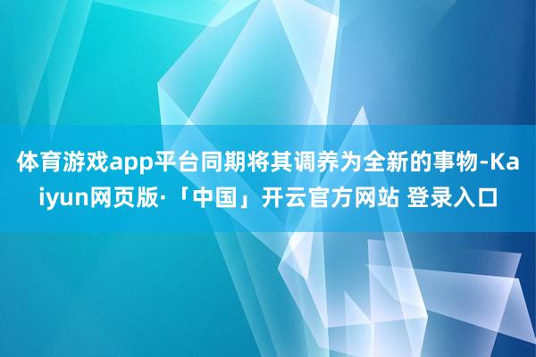 体育游戏app平台同期将其调养为全新的事物-Kaiyun网页版·「中国」开云官方网站 登录入口