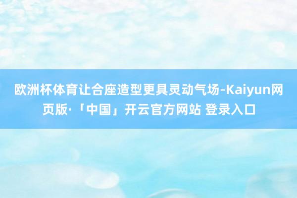 欧洲杯体育让合座造型更具灵动气场-Kaiyun网页版·「中国」开云官方网站 登录入口