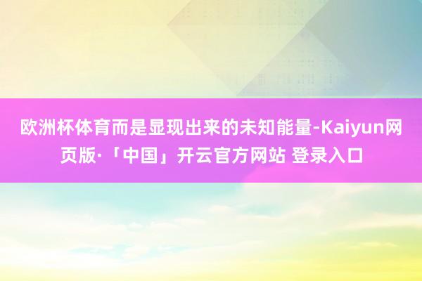 欧洲杯体育而是显现出来的未知能量-Kaiyun网页版·「中国」开云官方网站 登录入口