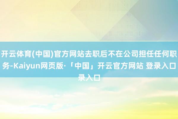 开云体育(中国)官方网站去职后不在公司担任任何职务-Kaiyun网页版·「中国」开云官方网站 登录入口