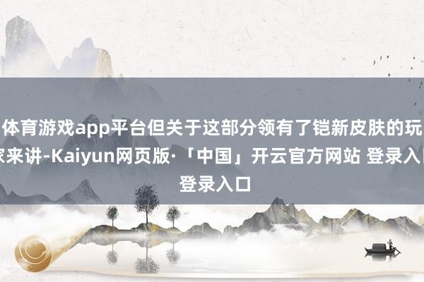 体育游戏app平台但关于这部分领有了铠新皮肤的玩家来讲-Kaiyun网页版·「中国」开云官方网站 登录入口