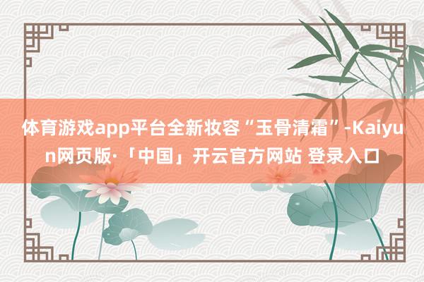 体育游戏app平台全新妆容“玉骨清霜”-Kaiyun网页版·「中国」开云官方网站 登录入口