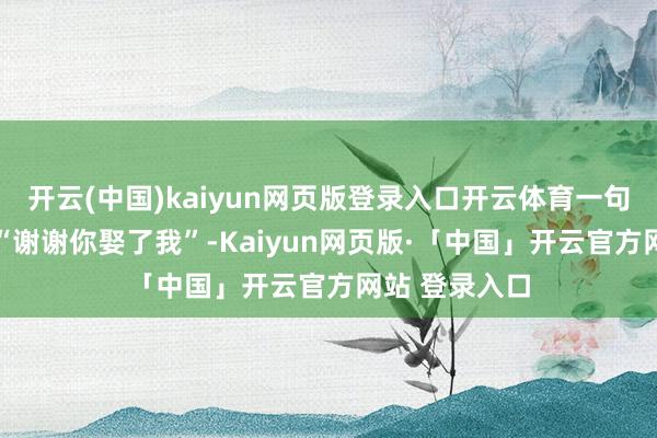 开云(中国)kaiyun网页版登录入口开云体育一句倒置语序的 “谢谢你娶了我”-Kaiyun网页版·「中国」开云官方网站 登录入口