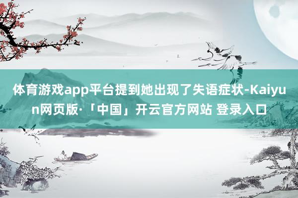 体育游戏app平台提到她出现了失语症状-Kaiyun网页版·「中国」开云官方网站 登录入口
