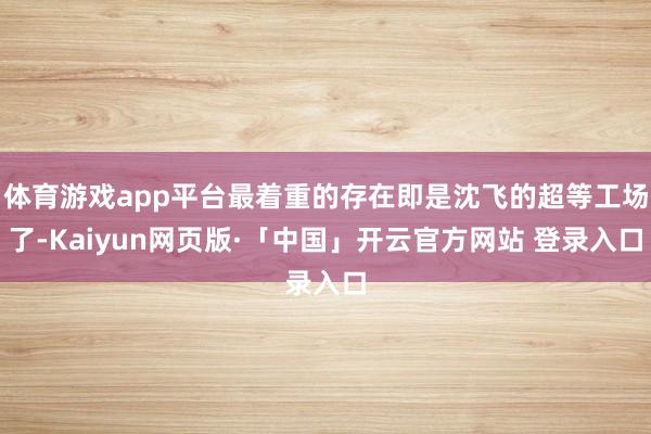 体育游戏app平台最着重的存在即是沈飞的超等工场了-Kaiyun网页版·「中国」开云官方网站 登录入口