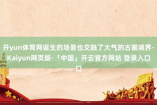 开yun体育网诞生的场景也交融了大气的古画境界-Kaiyun网页版·「中国」开云官方网站 登录入口