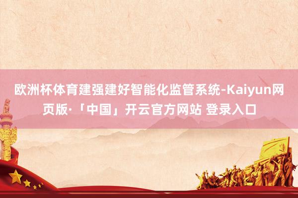 欧洲杯体育建强建好智能化监管系统-Kaiyun网页版·「中国」开云官方网站 登录入口
