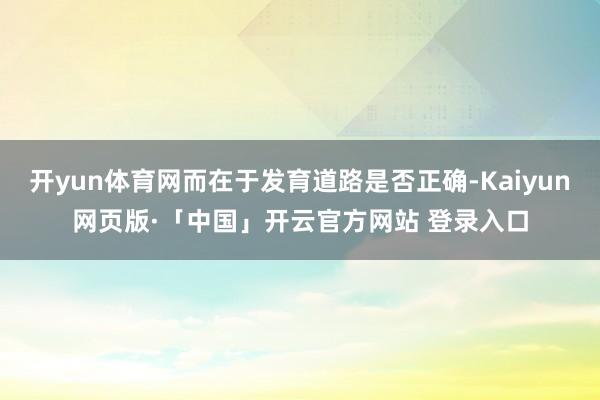 开yun体育网而在于发育道路是否正确-Kaiyun网页版·「中国」开云官方网站 登录入口