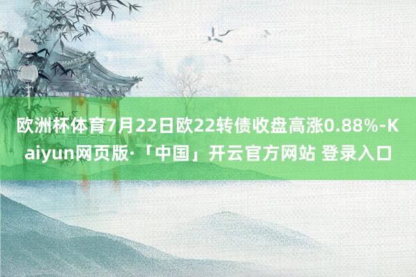 欧洲杯体育7月22日欧22转债收盘高涨0.88%-Kaiyun网页版·「中国」开云官方网站 登录入口