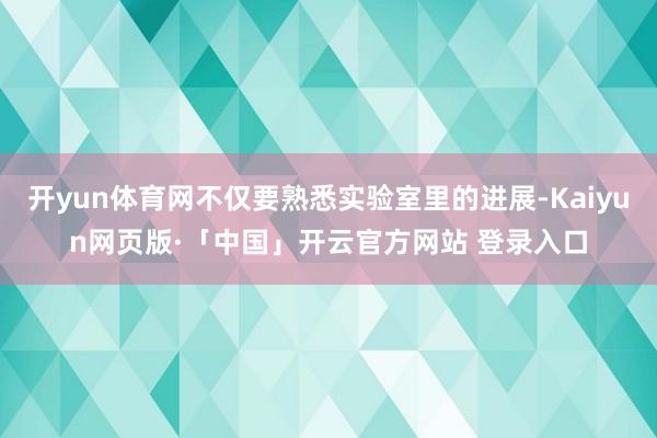 开yun体育网不仅要熟悉实验室里的进展-Kaiyun网页版·「中国」开云官方网站 登录入口