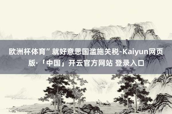 欧洲杯体育”就好意思国滥施关税-Kaiyun网页版·「中国」开云官方网站 登录入口