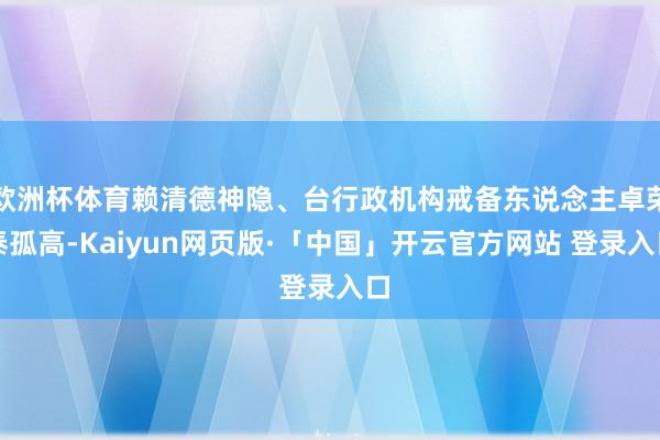欧洲杯体育赖清德神隐、台行政机构戒备东说念主卓荣泰孤高-Kaiyun网页版·「中国」开云官方网站 登录入口