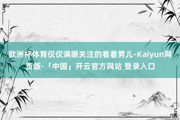 欧洲杯体育仅仅满眼关注的看着男儿-Kaiyun网页版·「中国」开云官方网站 登录入口