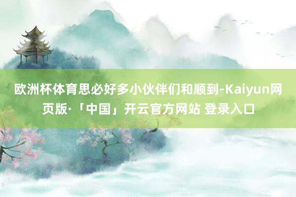 欧洲杯体育思必好多小伙伴们和顺到-Kaiyun网页版·「中国」开云官方网站 登录入口
