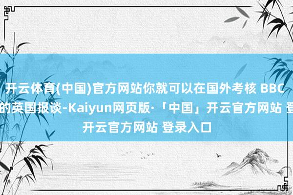 开云体育(中国)官方网站你就可以在国外考核 BBC 和 ITV 的英国报谈-Kaiyun网页版·「中国」开云官方网站 登录入口