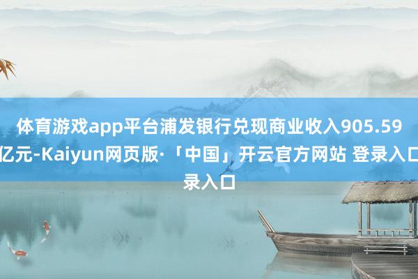 体育游戏app平台浦发银行兑现商业收入905.59亿元-Kaiyun网页版·「中国」开云官方网站 登录入口
