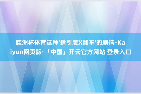 欧洲杯体育这种'指引装X翻车'的剧情-Kaiyun网页版·「中国」开云官方网站 登录入口