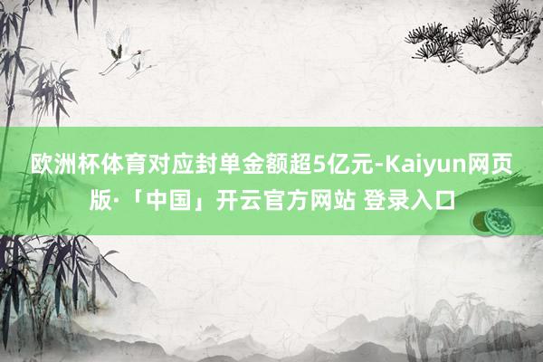 欧洲杯体育对应封单金额超5亿元-Kaiyun网页版·「中国」开云官方网站 登录入口
