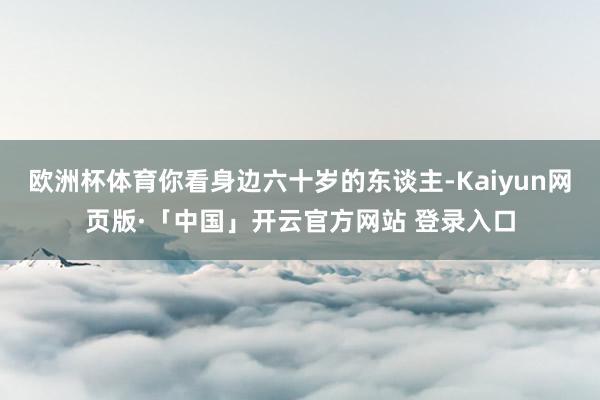 欧洲杯体育你看身边六十岁的东谈主-Kaiyun网页版·「中国」开云官方网站 登录入口