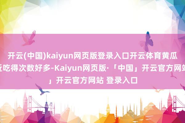 开云(中国)kaiyun网页版登录入口开云体育黄瓜咱们家最近吃得次数好多-Kaiyun网页版·「中国」开云官方网站 登录入口