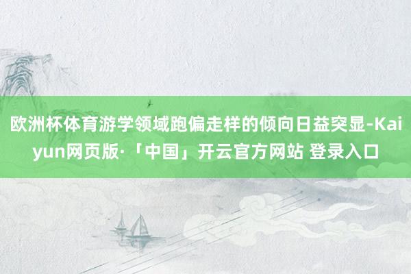 欧洲杯体育游学领域跑偏走样的倾向日益突显-Kaiyun网页版·「中国」开云官方网站 登录入口