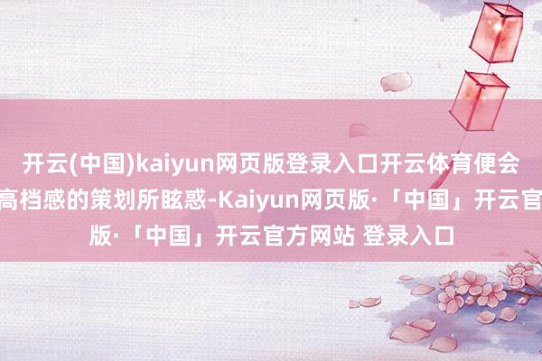 开云(中国)kaiyun网页版登录入口开云体育便会被其勤俭而不失高档感的策划所眩惑-Kaiyun网页版·「中国」开云官方网站 登录入口