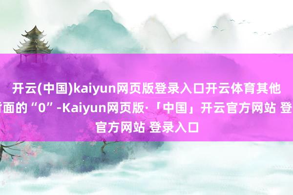 开云(中国)kaiyun网页版登录入口开云体育其他齐是背面的“0”-Kaiyun网页版·「中国」开云官方网站 登录入口