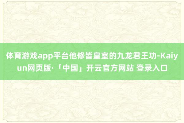 体育游戏app平台他修皆皇室的九龙君王功-Kaiyun网页版·「中国」开云官方网站 登录入口