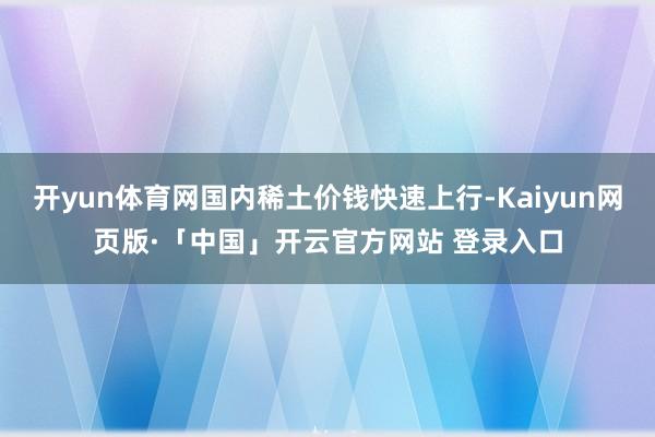 开yun体育网国内稀土价钱快速上行-Kaiyun网页版·「中国」开云官方网站 登录入口