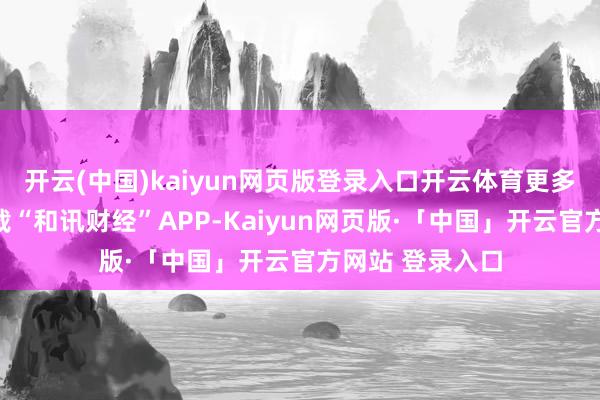 开云(中国)kaiyun网页版登录入口开云体育更多精彩资讯请下载“和讯财经”APP-Kaiyun网页版·「中国」开云官方网站 登录入口