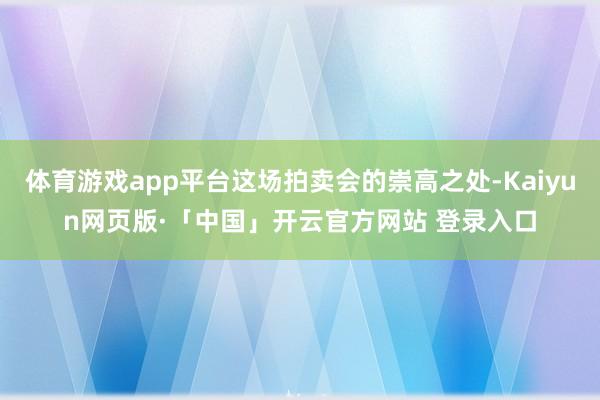 体育游戏app平台这场拍卖会的崇高之处-Kaiyun网页版·「中国」开云官方网站 登录入口