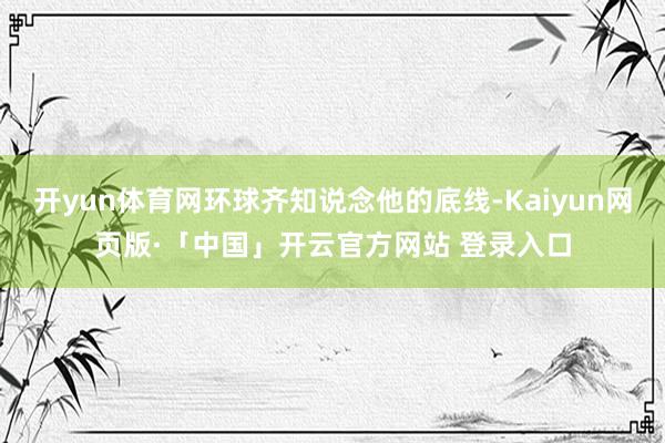 开yun体育网环球齐知说念他的底线-Kaiyun网页版·「中国」开云官方网站 登录入口
