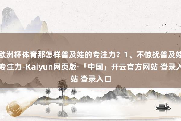 欧洲杯体育那怎样普及娃的专注力？1、不惊扰普及娃的专注力-Kaiyun网页版·「中国」开云官方网站 登录入口