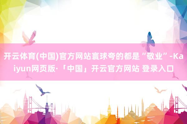 开云体育(中国)官方网站寰球夸的都是“敬业”-Kaiyun网页版·「中国」开云官方网站 登录入口