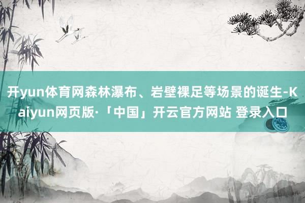 开yun体育网森林瀑布、岩壁裸足等场景的诞生-Kaiyun网页版·「中国」开云官方网站 登录入口