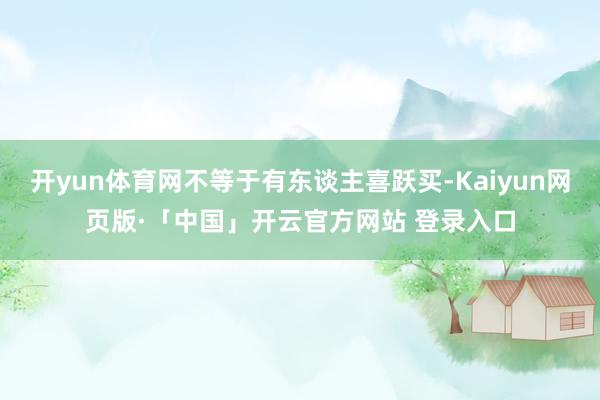 开yun体育网不等于有东谈主喜跃买-Kaiyun网页版·「中国」开云官方网站 登录入口