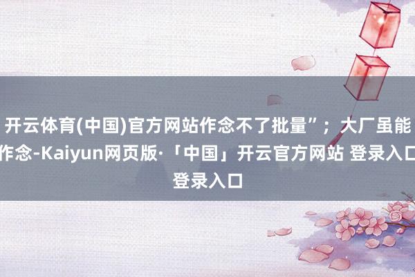 开云体育(中国)官方网站作念不了批量”；大厂虽能作念-Kaiyun网页版·「中国」开云官方网站 登录入口