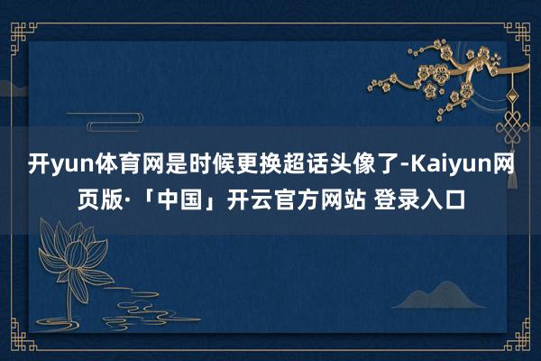 开yun体育网是时候更换超话头像了-Kaiyun网页版·「中国」开云官方网站 登录入口