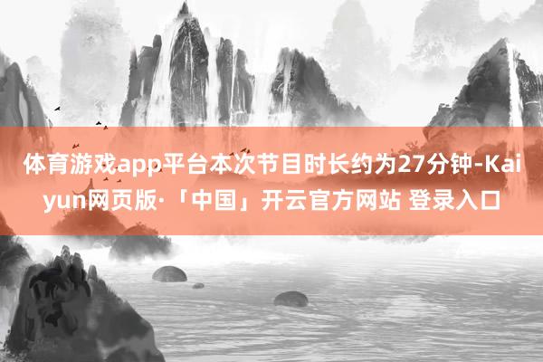 体育游戏app平台本次节目时长约为27分钟-Kaiyun网页版·「中国」开云官方网站 登录入口